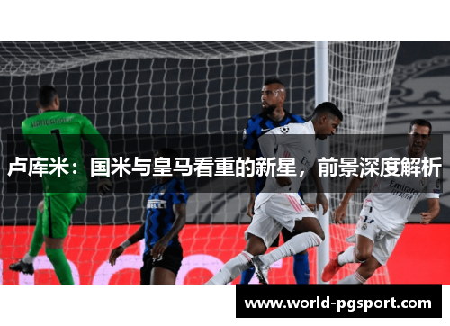 卢库米：国米与皇马看重的新星，前景深度解析