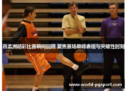 吕孟洲精彩比赛瞬间回顾 聚焦赛场巅峰表现与突破性时刻