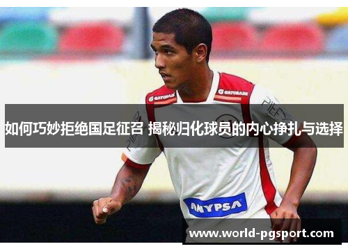 如何巧妙拒绝国足征召 揭秘归化球员的内心挣扎与选择