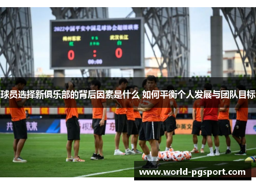 球员选择新俱乐部的背后因素是什么 如何平衡个人发展与团队目标 球员选择新俱乐部的背后因素是什么 如何平衡个人发展与团队目标