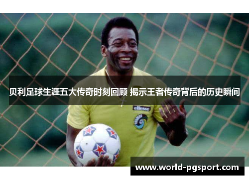 贝利足球生涯五大传奇时刻回顾 揭示王者传奇背后的历史瞬间