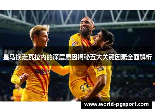 皇马换走瓦拉内的深层原因揭秘五大关键因素全面解析