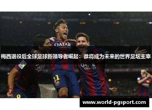 梅西退役后全球足球新领导者崛起：谁将成为未来的世界足坛主宰